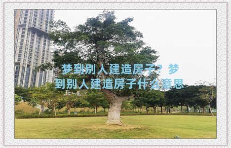 梦到别人建造房子？梦到别人建造房子什么意思